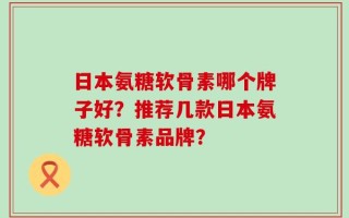 日本氨糖软骨素哪个牌子好？推荐几款日本氨糖软骨素品牌？
