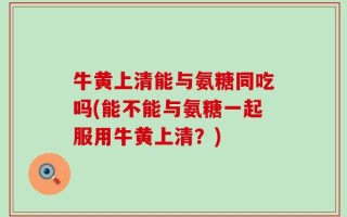 牛黄上清能与氨糖同吃吗(能不能与氨糖一起服用牛黄上清？)