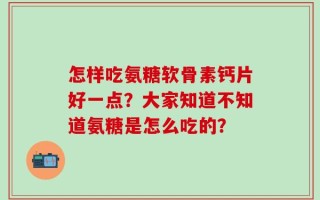 怎样吃氨糖软骨素钙片好一点？大家知道不知道氨糖是怎么吃的？