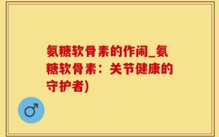 氨糖软骨素的作闹_氨糖软骨素：关节健康的守护者)