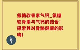 氨糖软骨素气钙_氨糖软骨素与气钙的结合：探索其对骨骼健康的影响)