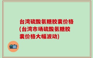 台湾硫酸氨糖胶囊价格(台湾市场硫酸氨糖胶囊价格大幅波动)