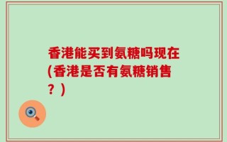 香港能买到氨糖吗现在(香港是否有氨糖销售？)