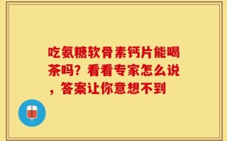 吃氨糖软骨素钙片能喝茶吗？看看专家怎么说，答案让你意想不到