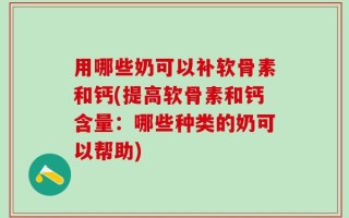 用哪些奶可以补软骨素和钙(提高软骨素和钙含量：哪些种类的奶可以帮助)