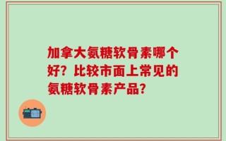 加拿大氨糖软骨素哪个好？比较市面上常见的氨糖软骨素产品？