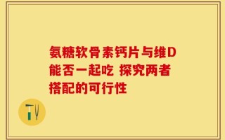 氨糖软骨素钙片与维D能否一起吃 探究两者搭配的可行性