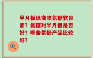 半月板退变吃氨糖软骨素？氨糖对半月板是否好？哪些氨糖产品比较好？