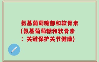 氨基葡萄糖都和软骨素(氨基葡萄糖和软骨素：关键保护关节健康)