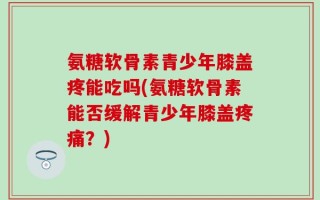 氨糖软骨素青少年膝盖疼能吃吗(氨糖软骨素能否缓解青少年膝盖疼痛？)