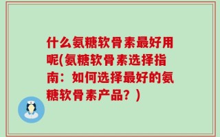 什么氨糖软骨素最好用呢(氨糖软骨素选择指南：如何选择最好的氨糖软骨素产品？)