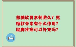 氨糖软骨素刺激么？氨糖软骨素有什么作用？腿脚疼痛可以补充吗？