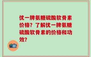优一牌氨糖硫酸软骨素价格？了解优一牌氨糖硫酸软骨素的价格和功效？