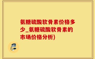 氨糖硫酸软骨素价格多少_氨糖硫酸软骨素的市场价格分析)