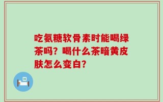吃氨糖软骨素时能喝绿茶吗？喝什么茶暗黄皮肤怎么变白？