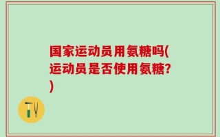 国家运动员用氨糖吗(运动员是否使用氨糖？)