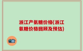 浙江产氨糖价格(浙江氨糖价格回顾及预估)