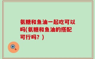 氨糖和鱼油一起吃可以吗(氨糖和鱼油的搭配可行吗？)