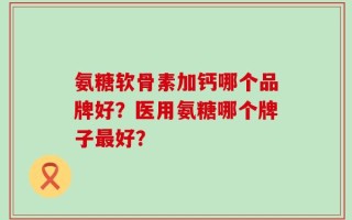 氨糖软骨素加钙哪个品牌好？医用氨糖哪个牌子最好？