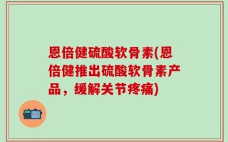恩倍健硫酸软骨素(恩倍健推出硫酸软骨素产品，缓解关节疼痛)