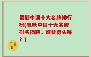 氨糖中国十大名牌排行榜(氨糖中国十大名牌排名揭晓，谁获得头筹？)