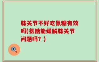 膝关节不好吃氨糖有效吗(氨糖能缓解膝关节问题吗？)