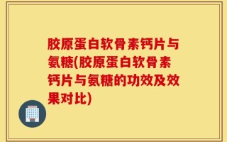 胶原蛋白软骨素钙片与氨糖(胶原蛋白软骨素钙片与氨糖的功效及效果对比)