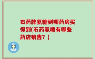 石药牌氨糖到哪药房买得到(石药氨糖有哪些药店销售？)