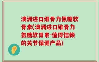 澳洲进口维骨力氨糖软骨素(澳洲进口维骨力氨糖软骨素-值得信赖的关节保健产品)