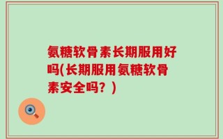 氨糖软骨素长期服用好吗(长期服用氨糖软骨素安全吗？)