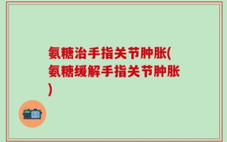 氨糖治手指关节肿胀(氨糖缓解手指关节肿胀)
