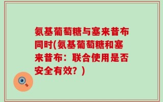 氨基葡萄糖与塞来昔布同时(氨基葡萄糖和塞来昔布：联合使用是否安全有效？)