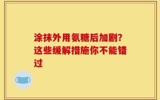 涂抹外用氨糖后加剧？这些缓解措施你不能错过