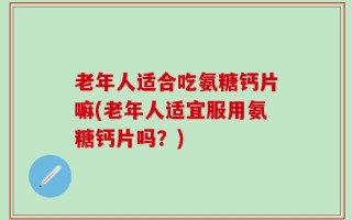 老年人适合吃氨糖钙片嘛(老年人适宜服用氨糖钙片吗？)
