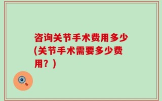 咨询关节手术费用多少(关节手术需要多少费用？)