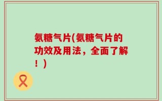 氨糖气片(氨糖气片的功效及用法，全面了解！)