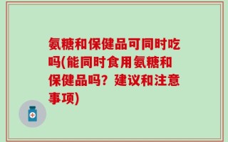 氨糖和保健品可同时吃吗(能同时食用氨糖和保健品吗？建议和注意事项)