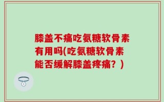 膝盖不痛吃氨糖软骨素有用吗(吃氨糖软骨素能否缓解膝盖疼痛？)