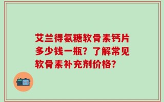 艾兰得氨糖软骨素钙片多少钱一瓶？了解常见软骨素补充剂价格？