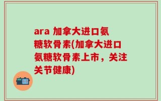 ara 加拿大进口氨糖软骨素(加拿大进口氨糖软骨素上市，关注关节健康)