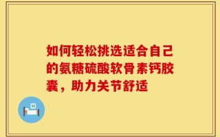 如何轻松挑选适合自己的氨糖硫酸软骨素钙胶囊，助力关节舒适