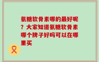氨糖软骨素哪的最好呢？大家知道氨糖软骨素哪个牌子好吗可以在哪里买