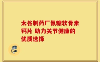 太谷制药厂氨糖软骨素钙片 助力关节健康的优质选择