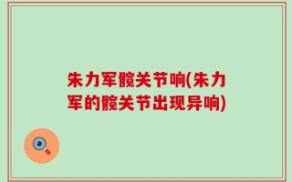 朱力军髋关节响(朱力军的髋关节出现异响)
