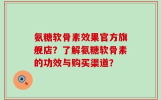 氨糖软骨素效果官方旗舰店？了解氨糖软骨素的功效与购买渠道？