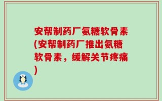 安帮制药厂氨糖软骨素(安帮制药厂推出氨糖软骨素，缓解关节疼痛)