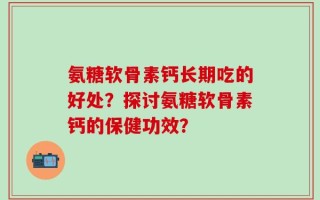 氨糖软骨素钙长期吃的好处？探讨氨糖软骨素钙的保健功效？