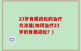 23岁骨质疏松的治疗方法是(如何治疗23岁的骨质疏松？)