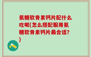 氨糖软骨素钙片配什么吃呢(怎么搭配服用氨糖软骨素钙片最合适？)