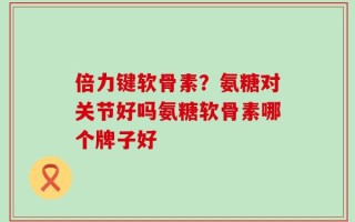 倍力键软骨素？氨糖对关节好吗氨糖软骨素哪个牌子好